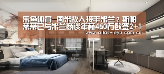 乐鱼体育-国米故人接手米兰?斯帕莱蒂已与米兰商谈年薪450万欧签2+1合同(图4) 乐鱼体育-国米故人接手米兰?斯帕莱蒂已与米兰商谈年薪450万欧签2+1合同(图4)